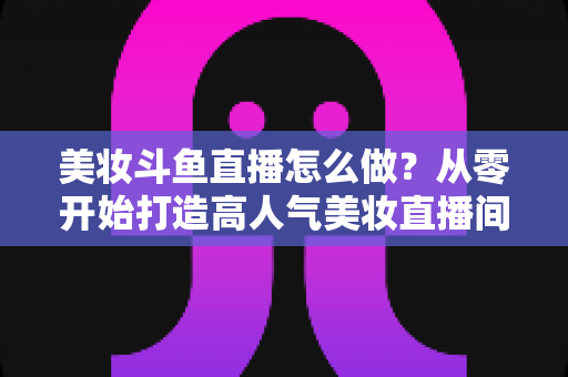 美妆斗鱼直播怎么做？从零开始打造高人气美妆直播间的完整运营指南