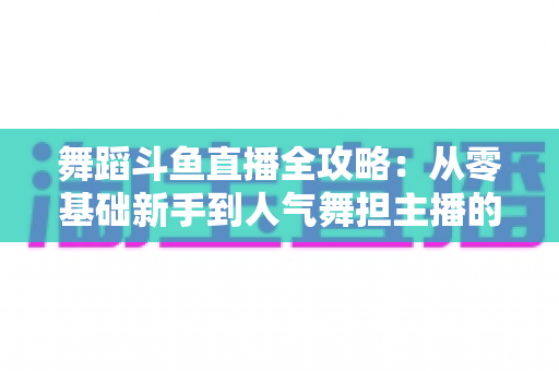 舞蹈斗鱼直播全攻略：从零基础新手到人气舞担主播的完整进阶指南