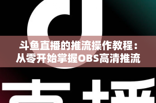 斗鱼直播的推流操作教程：从零开始掌握OBS高清推流，轻松开启专业主播之路