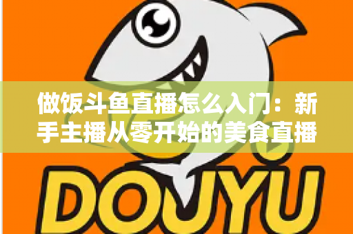 做饭斗鱼直播怎么入门：新手主播从零开始的美食直播实战指南