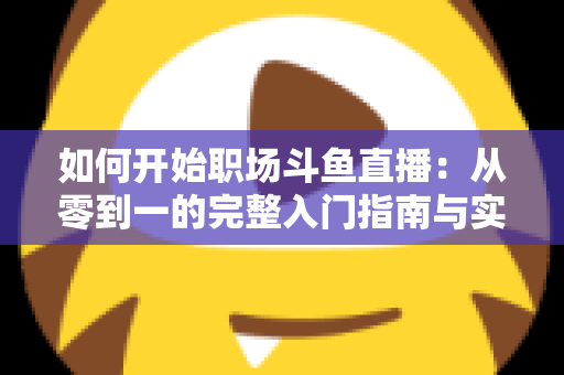 如何开始职场斗鱼直播：从零到一的完整入门指南与实战技巧