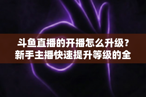 斗鱼直播的开播怎么升级?新手主播快速提升等级的全方位实战攻略 斗鱼直播的开播怎么升级?新手主播快速提升等级的全方位实战攻略