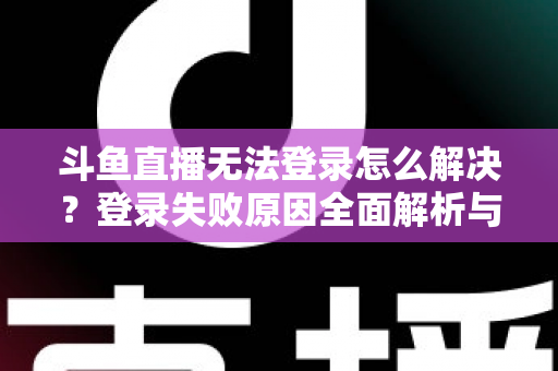 斗鱼直播无法登录怎么解决？登录失败原因全面解析与快速修复方法指南