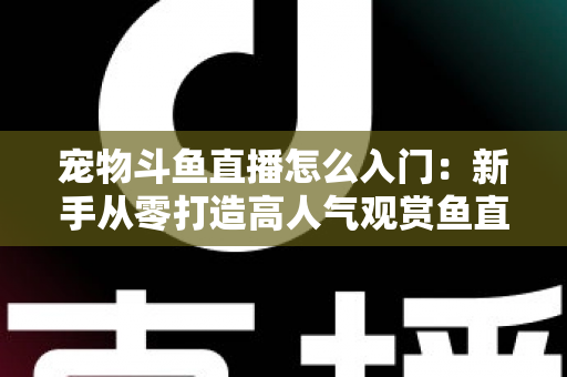 宠物斗鱼直播怎么入门：新手从零打造高人气观赏鱼直播间的完整指南