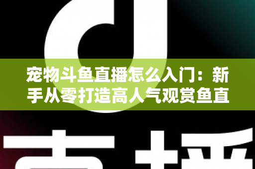 宠物斗鱼直播怎么入门：新手从零打造高人气观赏鱼直播间的完整指南
