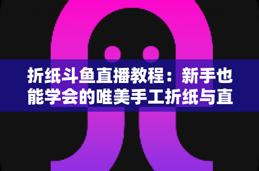 折纸斗鱼直播教程：新手也能学会的唯美手工折纸与直播运营全攻略