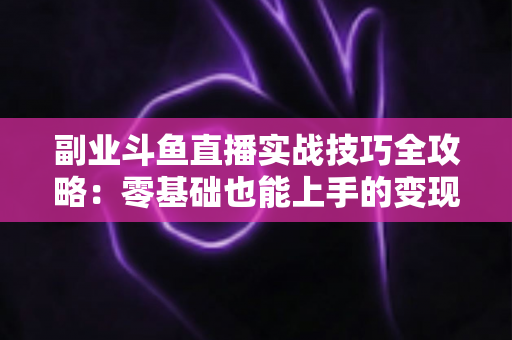 副业斗鱼直播实战技巧全攻略：零基础也能上手的变现指南
