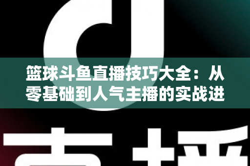 篮球斗鱼直播技巧大全:从零基础到人气主播的实战进阶指南 篮球斗鱼直播技巧大全:从零基础到人气主播的实战进阶指南