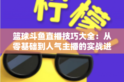 篮球斗鱼直播技巧大全：从零基础到人气主播的实战进阶指南
