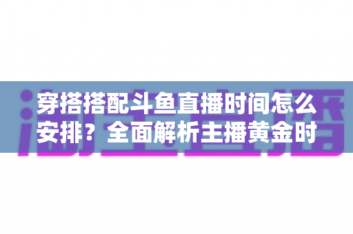 穿搭搭配斗鱼直播时间怎么安排?全面解析主播黄金时段规划与涨粉运营秘籍 穿搭搭配斗鱼直播时间怎么安排?全面解析主播黄金时段规划与涨粉运营秘籍