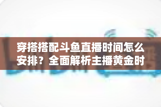穿搭搭配斗鱼直播时间怎么安排？全面解析主播黄金时段规划与涨粉运营秘籍