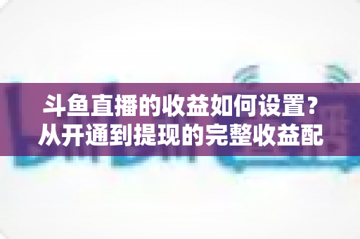 斗鱼直播的收益如何设置？从开通到提现的完整收益配置指南，助主播轻松实现流量变现