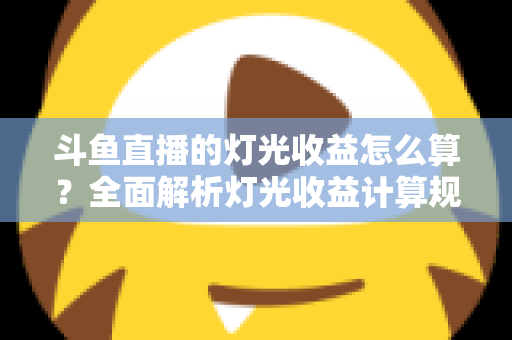 斗鱼直播的灯光收益怎么算？全面解析灯光收益计算规则、分成比例与提升技巧