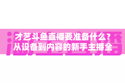 才艺斗鱼直播要准备什么？从设备到内容的新手主播全攻略
