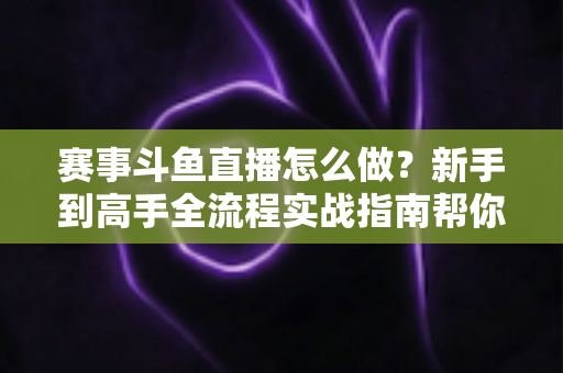 赛事斗鱼直播怎么做？新手到高手全流程实战指南帮你轻松开播