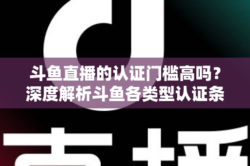 斗鱼直播的认证门槛高吗？深度解析斗鱼各类型认证条件、申请流程与通过技巧