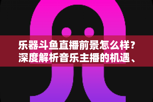 乐器斗鱼直播前景怎么样？深度解析音乐主播的机遇、挑战与变现之道