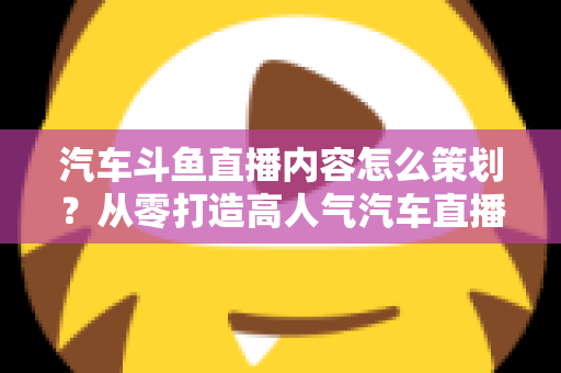 汽车斗鱼直播内容怎么策划？从零打造高人气汽车直播间的全流程实战指南