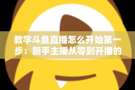 教学斗鱼直播怎么开始第一步:新手主播从零到开播的完整指南 教学斗鱼直播怎么开始第一步:新手主播从零到开播的完整指南