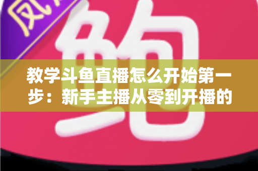 教学斗鱼直播怎么开始第一步：新手主播从零到开播的完整指南
