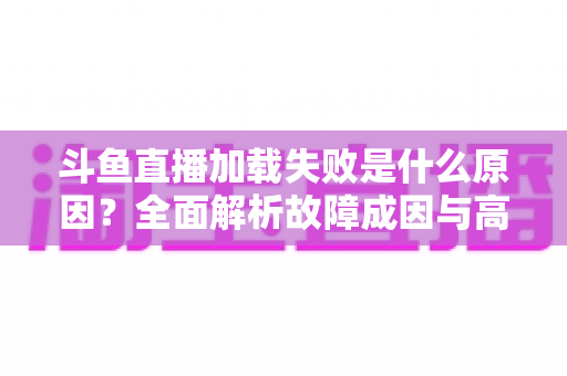 斗鱼直播加载失败是什么原因?全面解析故障成因与高效解决办法指南 斗鱼直播加载失败是什么原因?全面解析故障成因与高效解决办法指南
