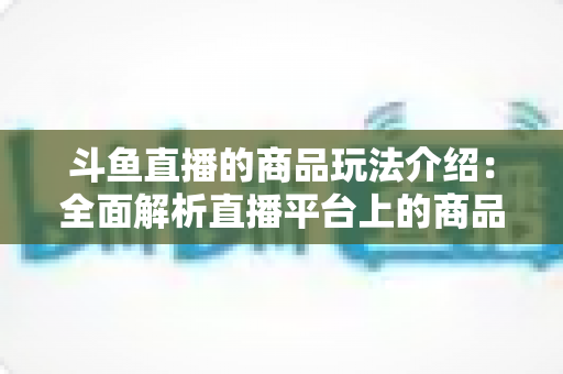 斗鱼直播的商品玩法介绍：全面解析直播平台上的商品互动与变现新趋势
