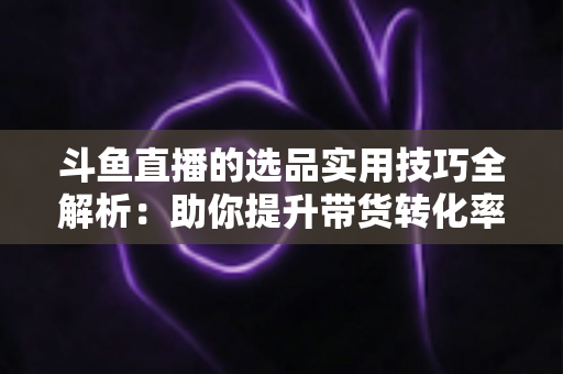 斗鱼直播的选品实用技巧全解析：助你提升带货转化率的实战指南