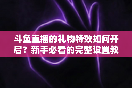 斗鱼直播的礼物特效如何开启？新手必看的完整设置教程与实用技巧