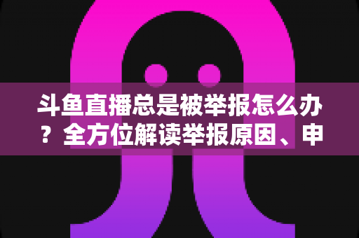 斗鱼直播总是被举报怎么办？全方位解读举报原因、申诉流程与预防技巧，让你安心直播不再恐慌