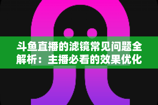 斗鱼直播的滤镜常见问题全解析：主播必看的效果优化与故障排除实用指南