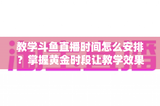 教学斗鱼直播时间怎么安排？掌握黄金时段让教学效果翻倍的完整指南