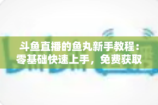 斗鱼直播的鱼丸新手教程：零基础快速上手，免费获取鱼丸不再难