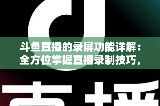 斗鱼直播的录屏功能详解：全方位掌握直播录制技巧，轻松留住精彩瞬间