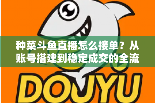 种菜斗鱼直播怎么接单？从账号搭建到稳定成交的全流程实战指南