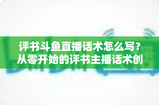 评书斗鱼直播话术怎么写？从零开始的评书主播话术创作全攻略
