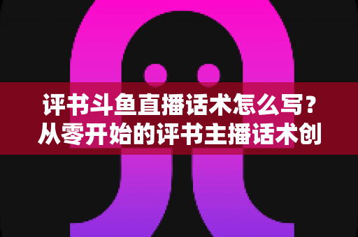 评书斗鱼直播话术怎么写？从零开始的评书主播话术创作全攻略