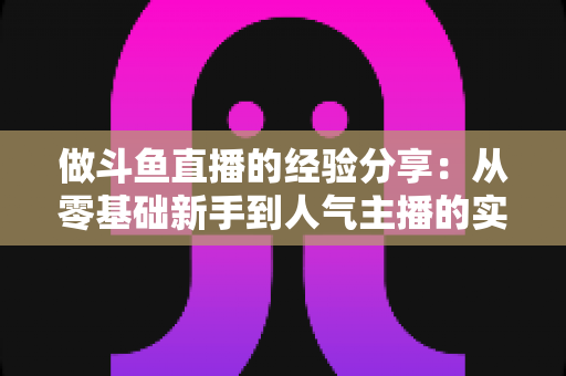 做斗鱼直播的经验分享：从零基础新手到人气主播的实战指南与避坑心得