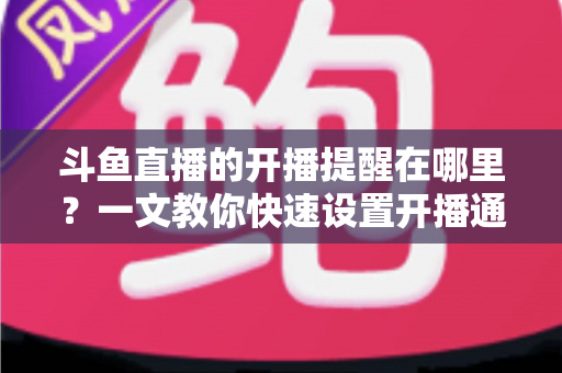 斗鱼直播的开播提醒在哪里？一文教你快速设置开播通知，精彩直播不错过