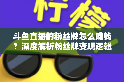 斗鱼直播的粉丝牌怎么赚钱？深度解析粉丝牌变现逻辑与主播运营实战全攻略