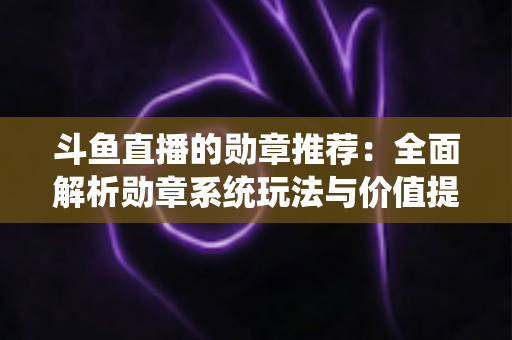 斗鱼直播的勋章推荐：全面解析勋章系统玩法与价值提升指南