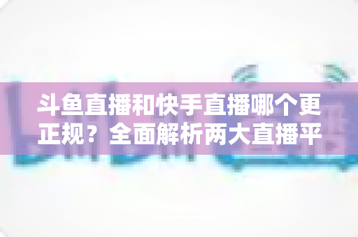 斗鱼直播和快手直播哪个更正规?全面解析两大直播平台的规范性与选择指南 斗鱼直播和快手直播哪个更正规?全面解析两大直播平台的规范性与选择指南