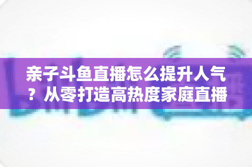 亲子斗鱼直播怎么提升人气？从零打造高热度家庭直播间的实战指南