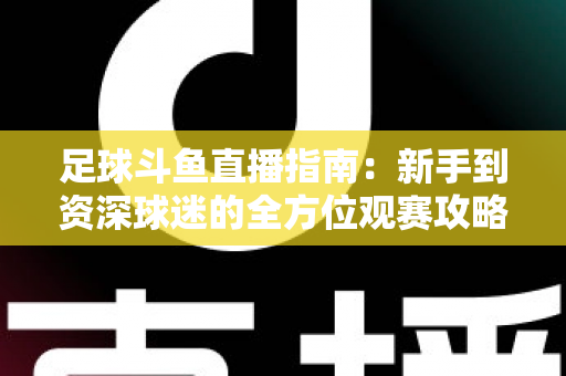 足球斗鱼直播指南：新手到资深球迷的全方位观赛攻略