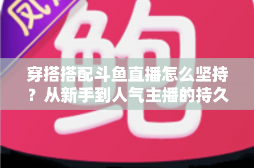 穿搭搭配斗鱼直播怎么坚持？从新手到人气主播的持久运营实战指南