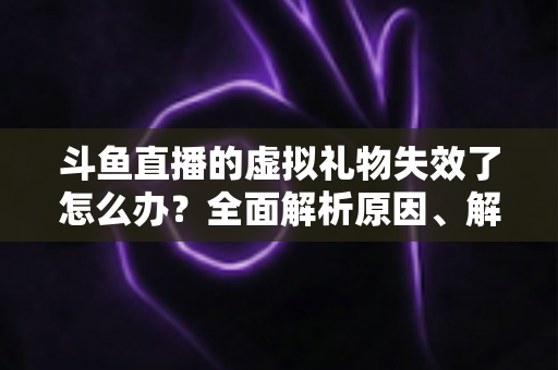 斗鱼直播的虚拟礼物失效了怎么办？全面解析原因、解决方法与预防技巧