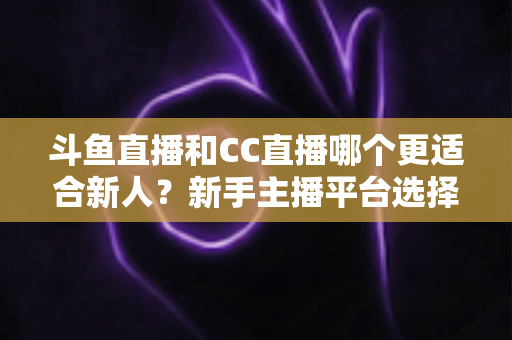 斗鱼直播和CC直播哪个更适合新人？新手主播平台选择深度解析指南