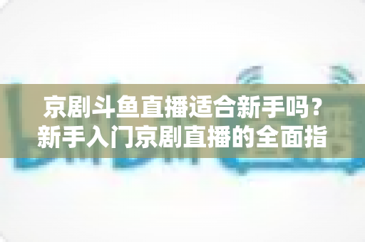 京剧斗鱼直播适合新手吗？新手入门京剧直播的全面指南与前景解析