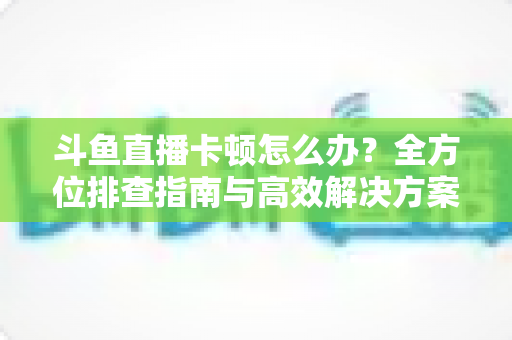 斗鱼直播卡顿怎么办?全方位排查指南与高效解决方案大公开 斗鱼直播卡顿怎么办?全方位排查指南与高效解决方案大公开