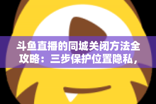 斗鱼直播的同城关闭方法全攻略：三步保护位置隐私，轻松告别同城推荐打扰
