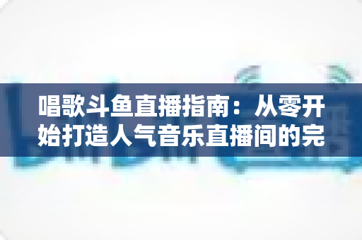 唱歌斗鱼直播指南：从零开始打造人气音乐直播间的完整攻略